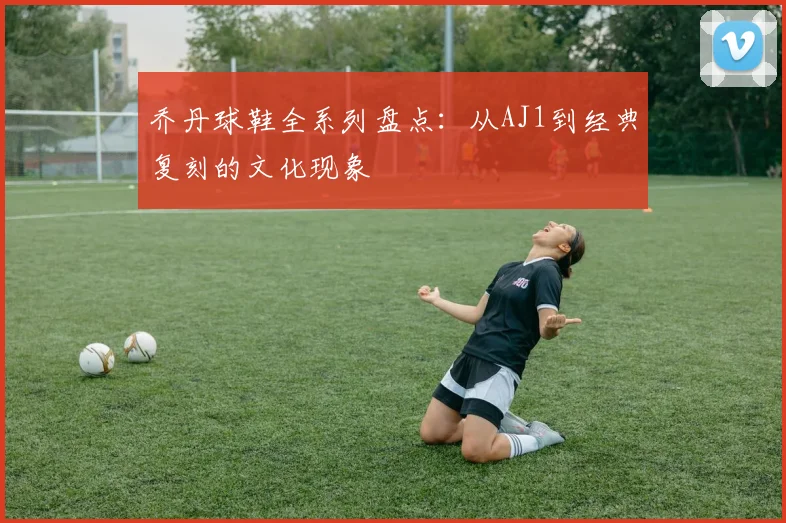 乔丹球鞋全系列盘点：从AJ1到经典复刻的文化现象