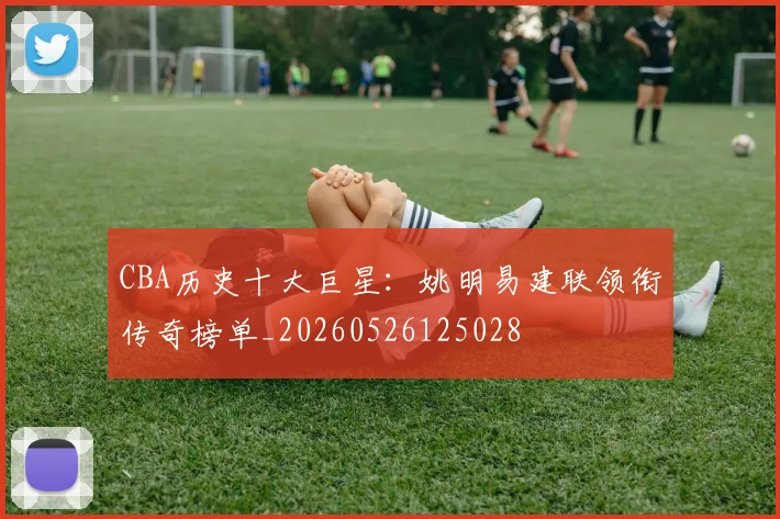 CBA历史十大巨星：姚明易建联领衔传奇榜单_20260526125028