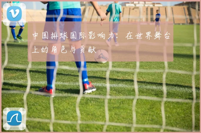 中国排球国际影响力：在世界舞台上的角色与贡献