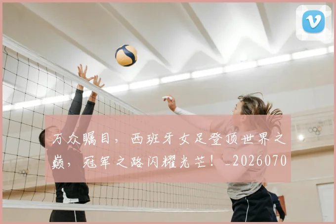 万众瞩目,西班牙女足登顶世界之巅,冠军之路闪耀光芒!_20260702173122