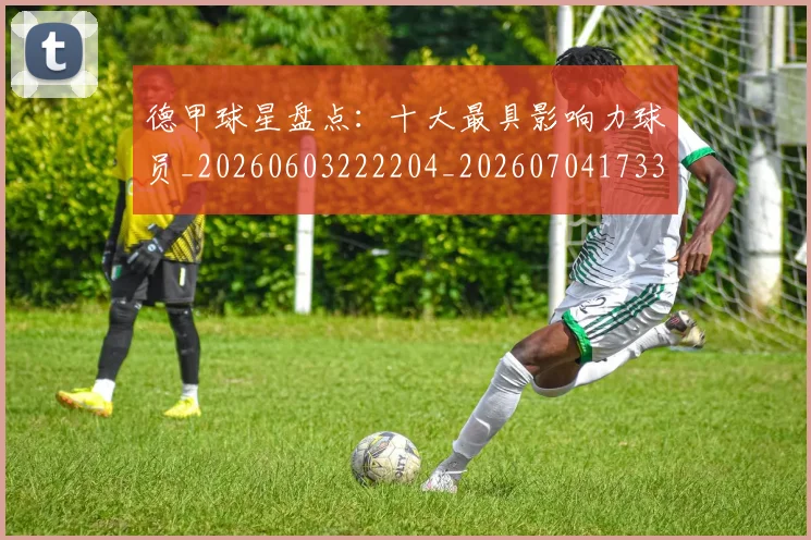 德甲球星盘点：十大最具影响力球员_20260603222204_20260704173320