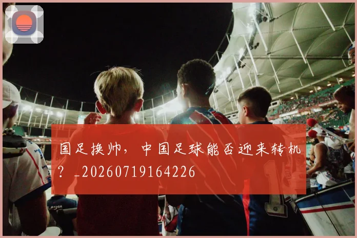 国足换帅，中国足球能否迎来转机？_20260719164226