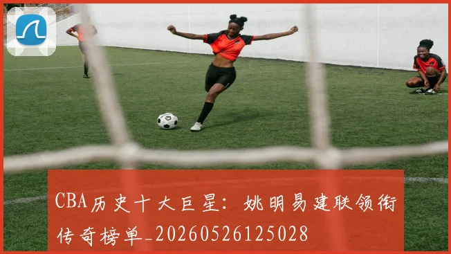 CBA历史十大巨星：姚明易建联领衔传奇榜单_20260526125028