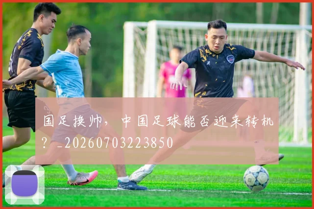 国足换帅，中国足球能否迎来转机？_20260703223850
