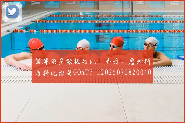 篮球明星数据对比:乔丹、詹姆斯与科比谁是GOAT?_20260708200402