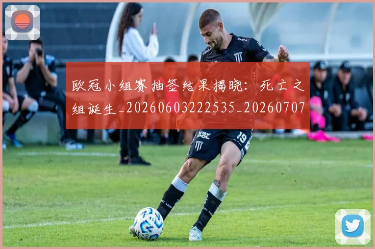 欧冠小组赛抽签结果揭晓:死亡之组诞生_20260603222535_20260707151042