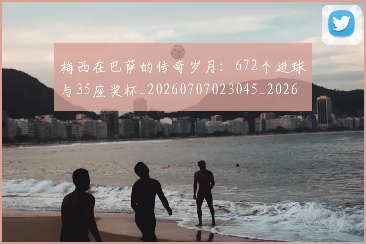 梅西在巴萨的传奇岁月：672个进球与35座奖杯_20260707023045_20260731180824