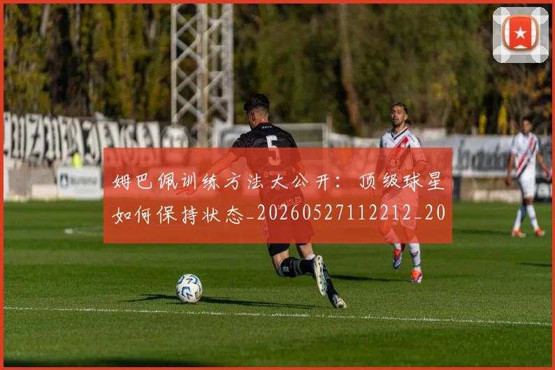 姆巴佩训练方法大公开：顶级球星如何保持状态_20260527112212_20260703232153