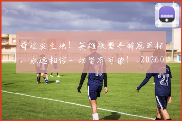 奇迹发生地!英雄联盟手游冠军杯,永远相信一切皆有可能!_20260719172619