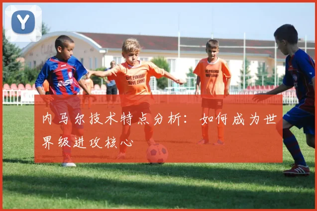内马尔技术特点分析:如何成为世界级进攻核心