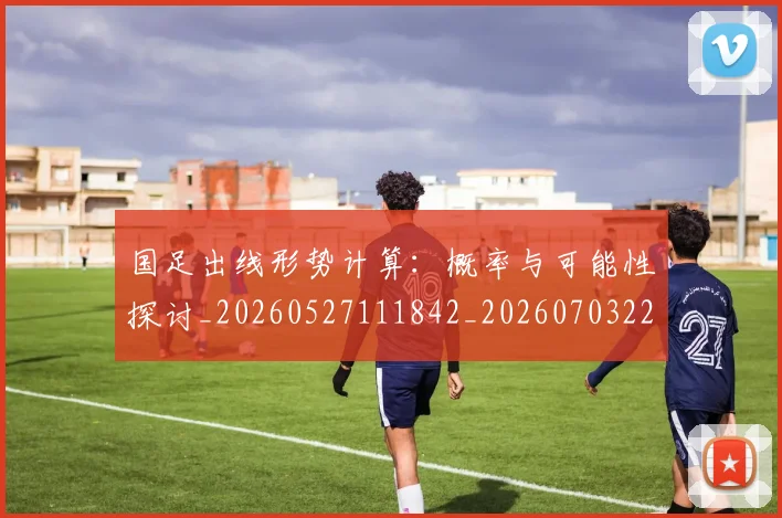 国足出线形势计算:概率与可能性探讨_20260527111842_20260703223253