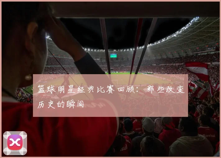 篮球明星经典比赛回顾：那些改变历史的瞬间