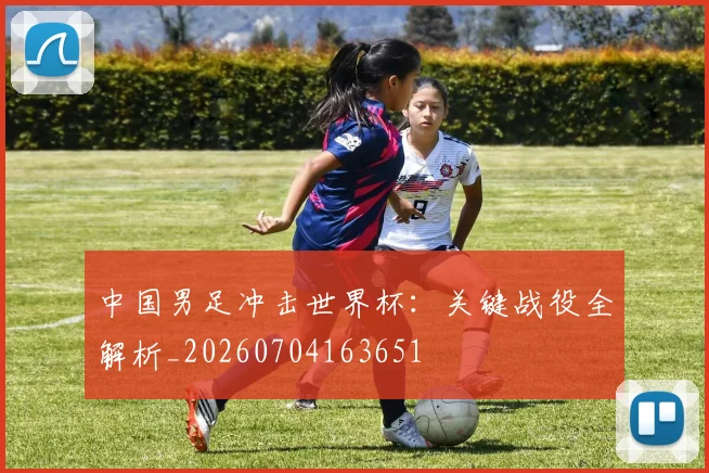 中国男足冲击世界杯:关键战役全解析_20260704163651