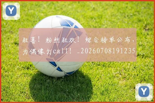 狂喜!粉丝狂欢!综合榜单公布,为偶像打call!_20260708191235