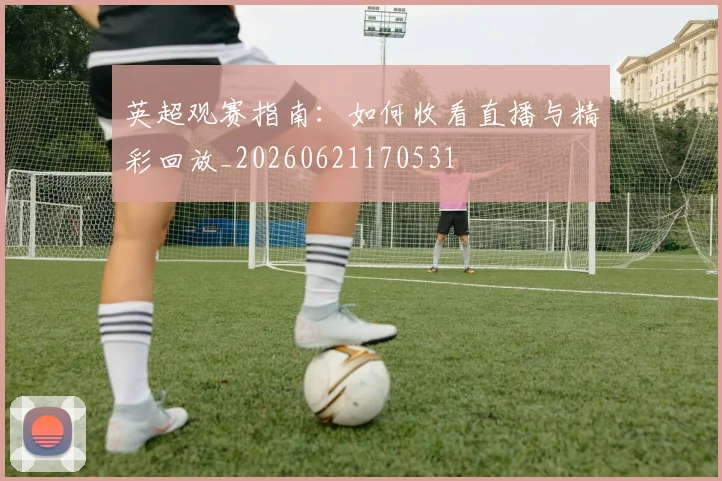 英超观赛指南:如何收看直播与精彩回放_20260621170531