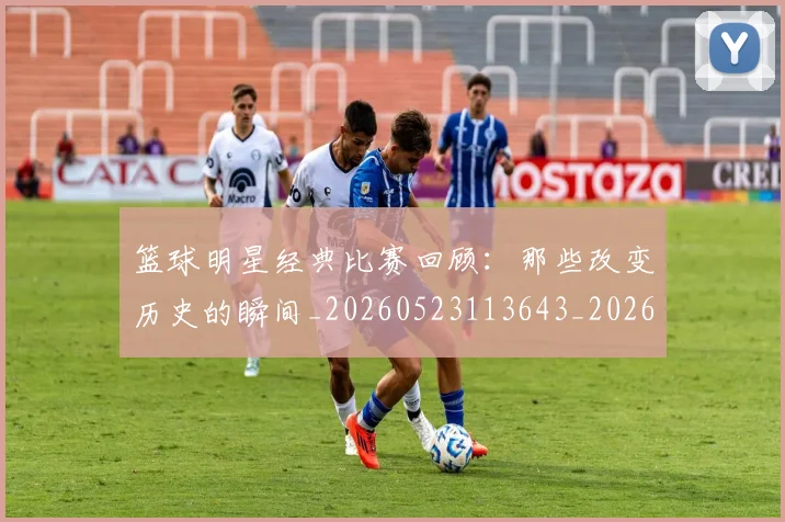 篮球明星经典比赛回顾：那些改变历史的瞬间_20260523113643_20260708200813