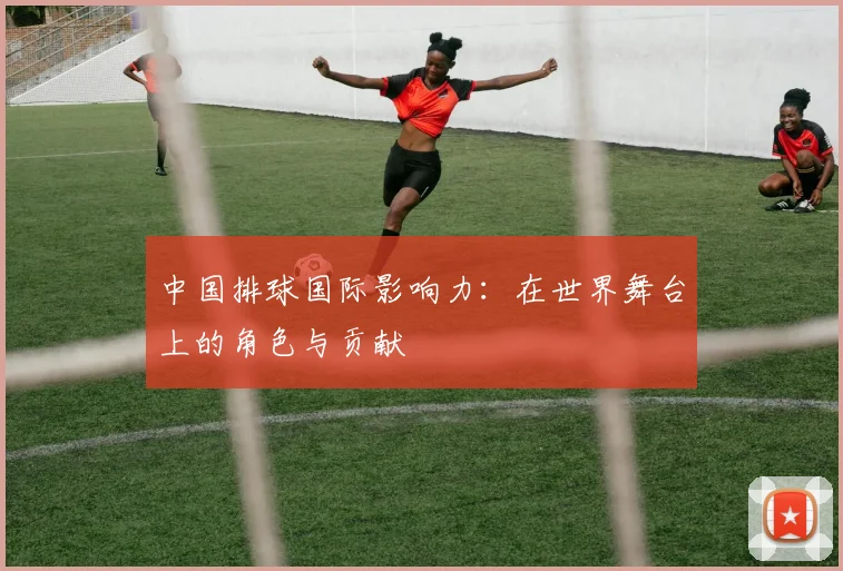 中国排球国际影响力：在世界舞台上的角色与贡献