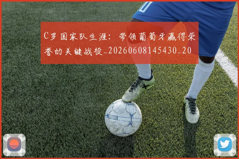 C罗国家队生涯：带领葡萄牙赢得荣誉的关键战役_20260608145430_20260701212724