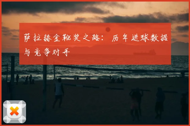 萨拉赫金靴奖之路：历年进球数据与竞争对手