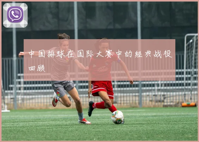 中国排球在国际大赛中的经典战役回顾