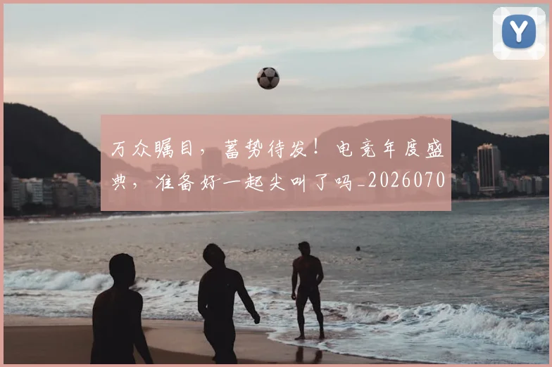 万众瞩目，蓄势待发！电竞年度盛典，准备好一起尖叫了吗_20260702173122