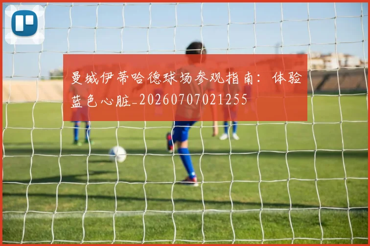 曼城伊蒂哈德球场参观指南：体验蓝色心脏_20260707021255