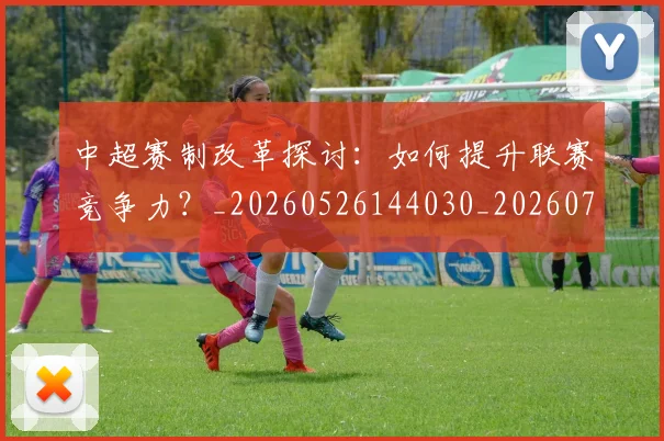 中超赛制改革探讨:如何提升联赛竞争力?_20260526144030_20260703205326